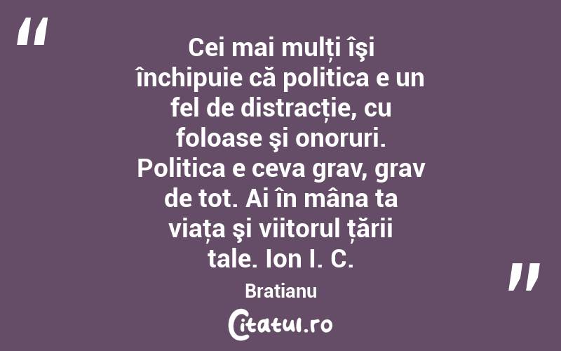 Cei mai mulţi îşi închipuie că politica e un fel de distracţie, cu foloase şi onoruri. Politica e ceva grav, grav de tot. Ai în mâna ta viaţa şi viitorul ţării tale. Ion I. C. Bratianu
