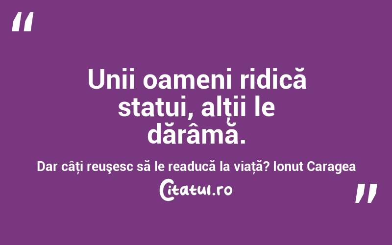 Unii oameni ridică statui, alţii le dărâmă. Dar câţi reuşesc să le readucă la viaţă? Ionuț Caragea

