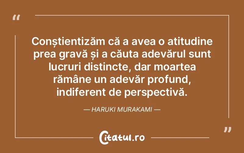 Conștientizăm că a avea o atitudine prea gravă și a căuta adevărul sunt lucruri distincte, dar moartea rămâne un adevăr profund, indiferent de perspectivă. Haruki Murakami