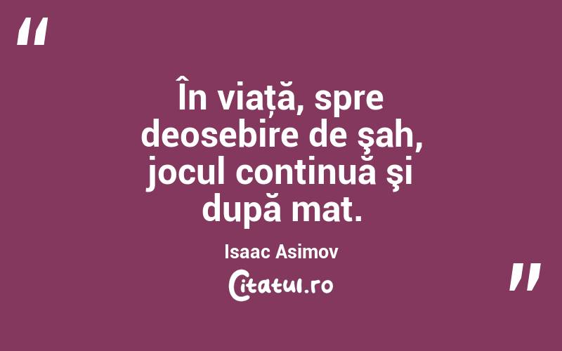 În viaţă, spre deosebire de şah, jocul continuă şi după mat. Isaac Asimov
