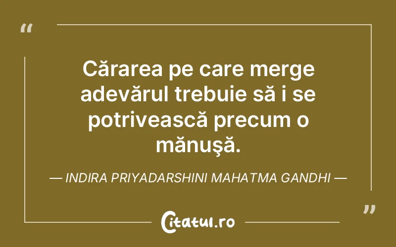 Cărarea pe care merge adevărul trebuie să i se potrivească precum o mănuşă. Indira Priyadarshini Mahatma Gandhi