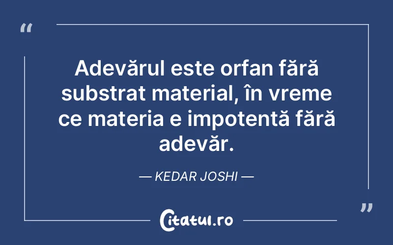 Adevărul este orfan fără substrat material, în vreme ce materia e impotentă fără adevăr. Kedar Joshi
