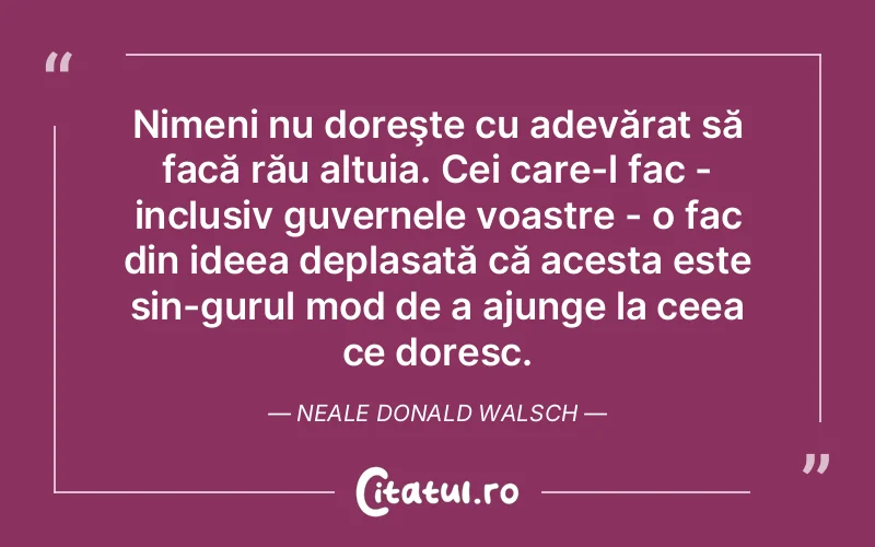 Nimeni nu doreşte cu adevărat să facă rău altuia. Cei care-l fac - inclusiv guvernele voastre - o fac din ideea deplasată că acesta este sin­gurul mod de a ajunge la ceea ce doresc. Neale Donald Walsch