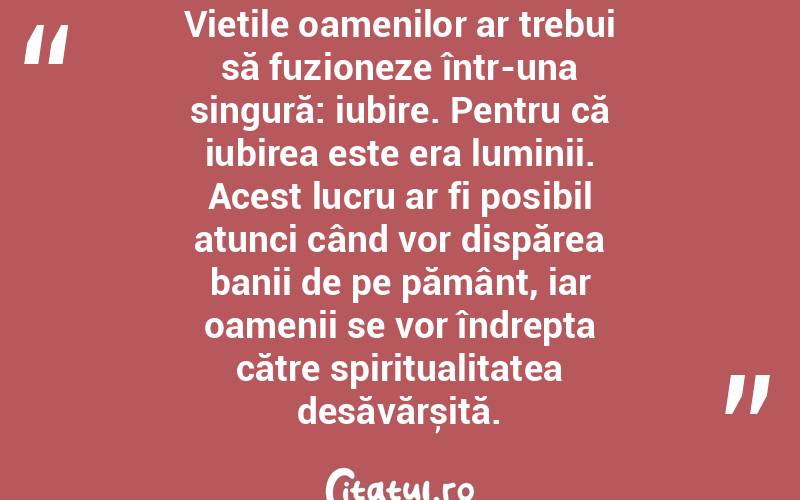 Viețile oamenilor ar trebui să fuzioneze într-una singură: iubire. Pentru că iubirea este era luminii. Acest lucru ar fi posibil atunci când vor dispărea banii de pe pământ, iar oamenii se vor îndrepta către spiritualitatea desăvărșită. 