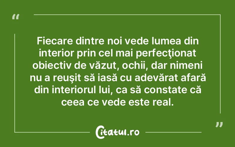 Fiecare dintre noi vede lumea din interior prin cel mai perfecţionat obiectiv de văzut, ochii, dar nimeni nu a reuşit să iasă cu adevărat afară din interiorul lui, ca să constate că ceea ce vede este real.
