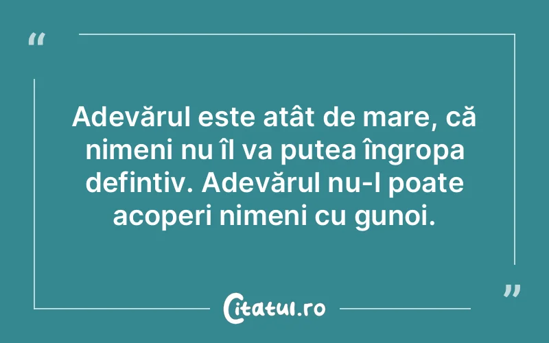 Adevărul este atât de mare, că nimeni nu îl va putea îngropa defintiv. Adevărul nu-l poate acoperi nimeni cu gunoi.