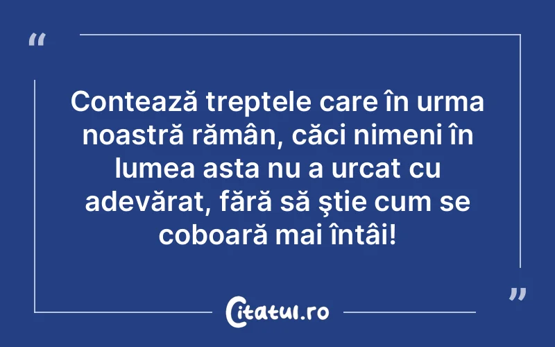 Contează treptele care în urma noastră rămân, căci nimeni în lumea asta nu a urcat cu adevărat, fără să ştie cum se coboară mai întâi!