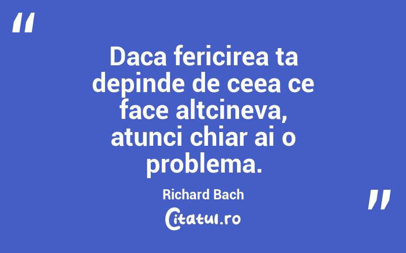 Daca fericirea ta depinde de ceea ce face altcineva, atunci chiar ai o problema. Richard Bach
