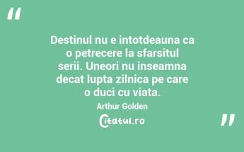 Destinul nu e intotdeauna ca o petrecere la sfarsitul serii. Uneori nu inseamna decat lupta zilnica pe care o duci cu viata. Arthur Golden...
