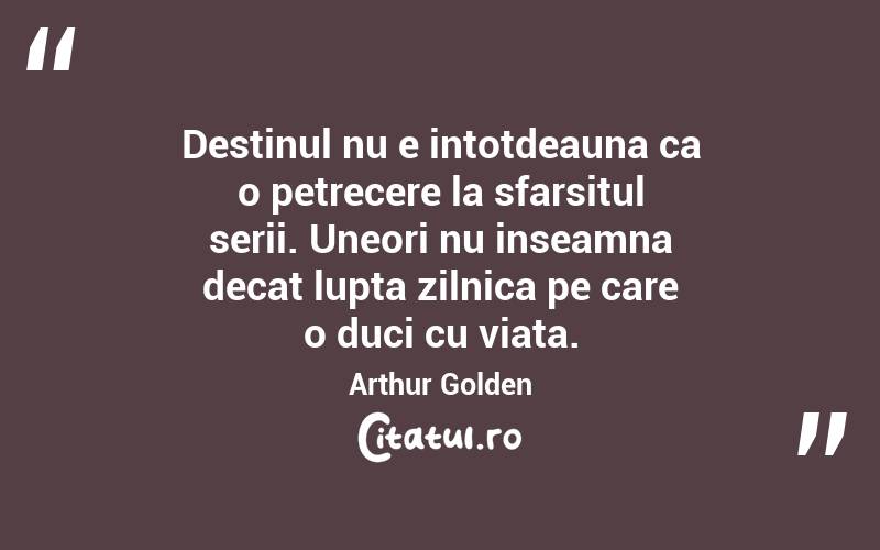 Destinul nu e intotdeauna ca o petrecere la sfarsitul serii. Uneori nu inseamna decat lupta zilnica pe care o duci cu viata. Arthur Golden