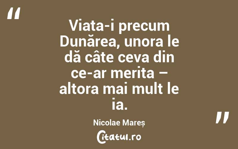 Viața-i precum Dunărea, unora le dă câte ceva din ce-ar merita – altora mai mult le ia. Nicolae Mareș
