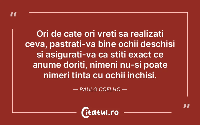 Ori de cate ori vreti sa realizati ceva, pastrati-va bine ochii deschisi si asigurati-va ca stiti exact ce anume doriti, nimeni nu-si poate nimeri tinta cu ochii inchisi. Paulo Coelho