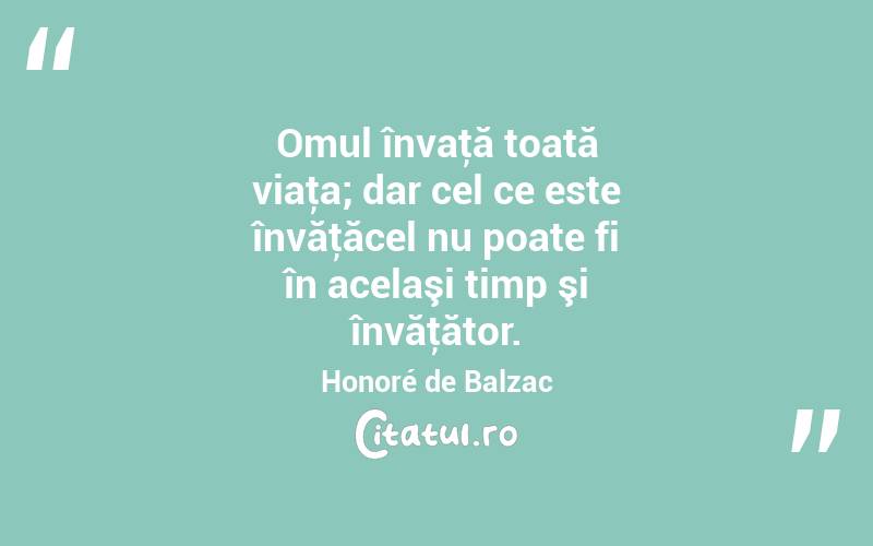 Omul învaţă toată viaţa; dar cel ce este învăţăcel nu poate fi în acelaşi timp şi învăţător. Honoré de Balzac
