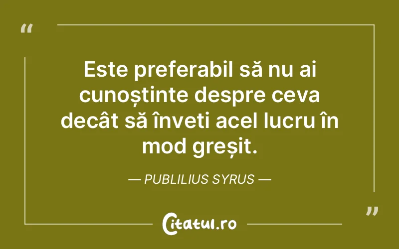 Este preferabil să nu ai cunoștințe despre ceva decât să înveți acel lucru în mod greșit. Publilius Syrus