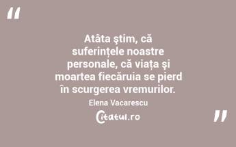Atâta ştim, că suferinţele noastre personale, că viaţa şi moartea fiecăruia se pierd în scurgerea vremurilor. Elena Vacarescu...