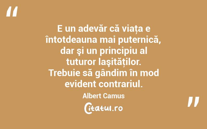 E un adevăr că viaţa e întotdeauna mai puternică, dar şi un principiu al tuturor laşităţilor. Trebuie să gândim în mod evident contrariul. Albert Camus
