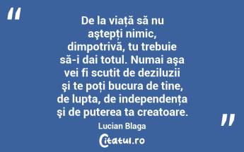 De la viaţă să nu aştepţi nimic, dimpotrivă, tu trebuie să-i dai totul. Numai aşa vei fi scutit de deziluzii şi te poţi bucura de tine, de lupta, de independenţa şi de puterea ta creatoare. Lucian Blaga...
