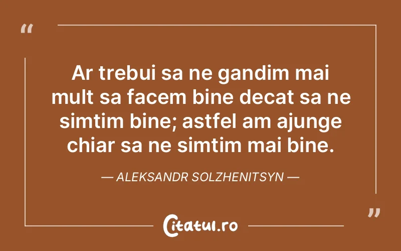 Ar trebui sa ne gandim mai mult sa facem bine decat sa ne simtim bine; astfel am ajunge chiar sa ne simtim mai bine. Aleksandr Solzhenitsyn