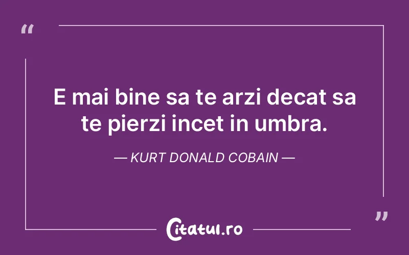 E mai bine sa te arzi decat sa te pierzi incet in umbra. Kurt Donald Cobain