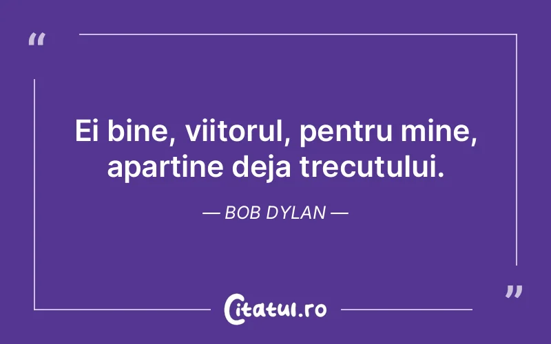 Ei bine, viitorul, pentru mine, apartine deja trecutului. Bob Dylan