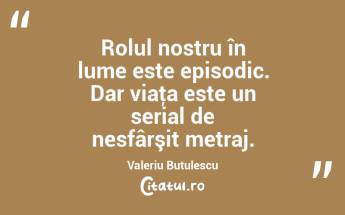 Rolul nostru în lume este episodic. Dar viaţa este un serial de nesfârşit metraj. Valeriu Butulescu...