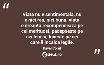Viata nu e sentimentala, nu e nici rea, nici buna, viata e dreapta recompenseaza pe cei merituosi, pedepseste pe cei lenesi, loveste pe cei care ii incalca legile. Pavel Corut...
