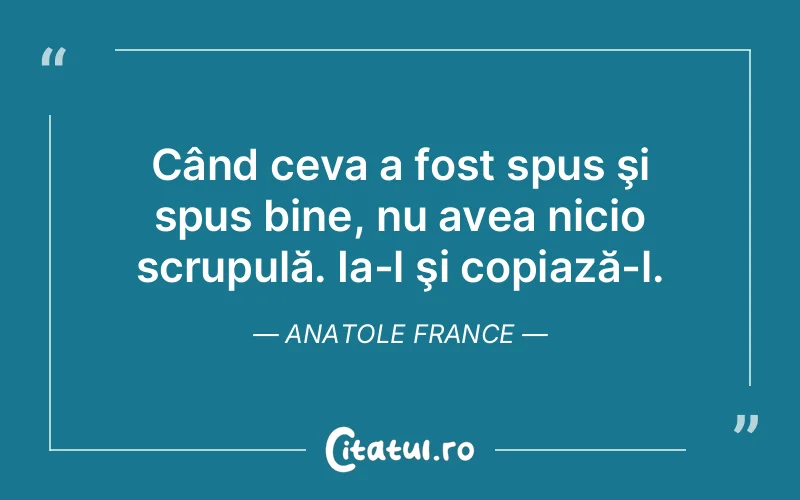 Când ceva a fost spus şi spus bine, nu avea nicio scrupulă. Ia-l şi copiază-l. Anatole France
