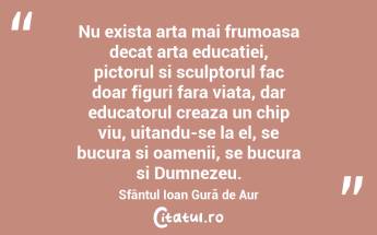 Nu exista arta mai frumoasa decat arta educatiei, pictorul si sculptorul fac doar figuri fara viata, dar educatorul creaza un chip viu, uitandu-se la el, se bucura si oamenii, se bucura si Dumnezeu. Sfântul Ioan Gură de Aur...
