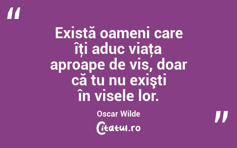 Există oameni care îţi aduc viaţa aproape de vis, doar că tu nu exişti în visele lor. Oscar Wilde
