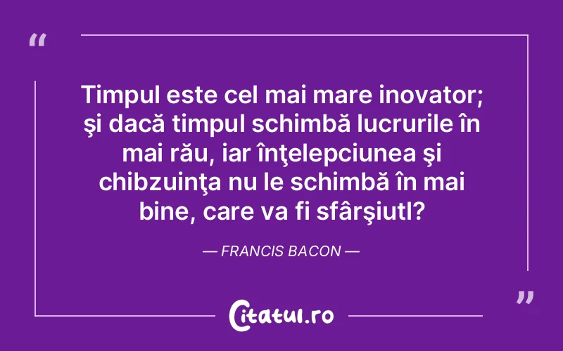 Timpul este cel mai mare inovator; şi dacă timpul schimbă lucrurile în mai rău, iar înţelepciunea şi chibzuinţa nu le schimbă în mai bine, care va fi sfârşiutl?	Francis Bacon