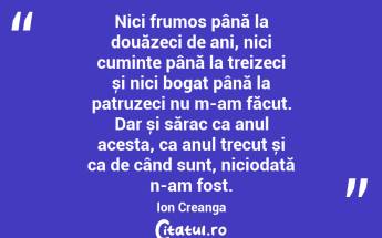 Nici frumos până la douăzeci de ani, nici cuminte până la treizeci și nici bogat până la patruzeci nu m-am făcut. Dar și sărac ca anul acesta, ca anul trecut și ca de când sunt, niciodată n-am fost. Ion Creanga...