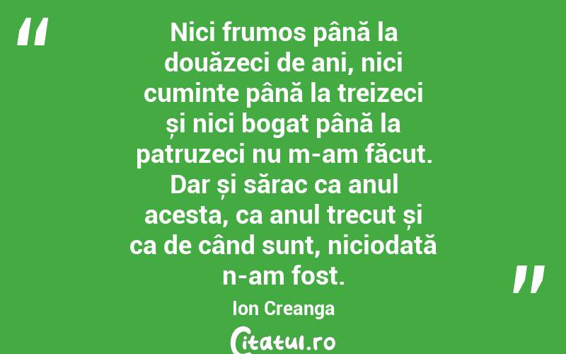 Nici frumos până la douăzeci de ani, nici cuminte până la treizeci și nici bogat până la patruzeci nu m-am făcut. Dar și sărac ca anul acesta, ca anul trecut și ca de când sunt, niciodată n-am fost. Ion Creanga
