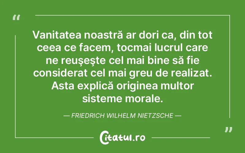 Vanitatea noastră ar dori ca, din tot ceea ce facem, tocmai lucrul care ne reuşeşte cel mai bine să fie considerat cel mai greu de realizat. Asta explică originea multor sisteme morale. Friedrich Wilhelm Nietzsche