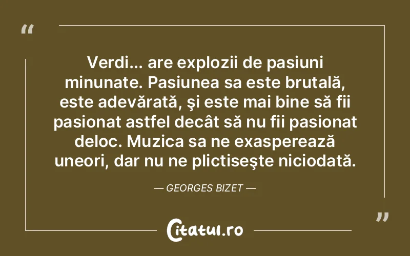 Verdi... are explozii de pasiuni minunate. Pasiunea sa este brutală, este adevărată, şi este mai bine să fii pasionat astfel decât să nu fii pasionat deloc. Muzica sa ne exasperează uneori, dar nu ne plictiseşte niciodată. Georges Bizet