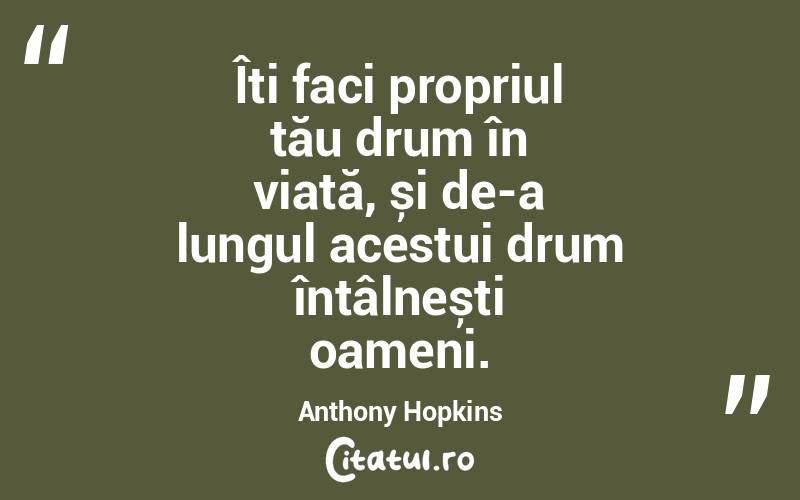 Îți faci propriul tău drum în viață, și de-a lungul acestui drum întâlnești oameni. Anthony Hopkins