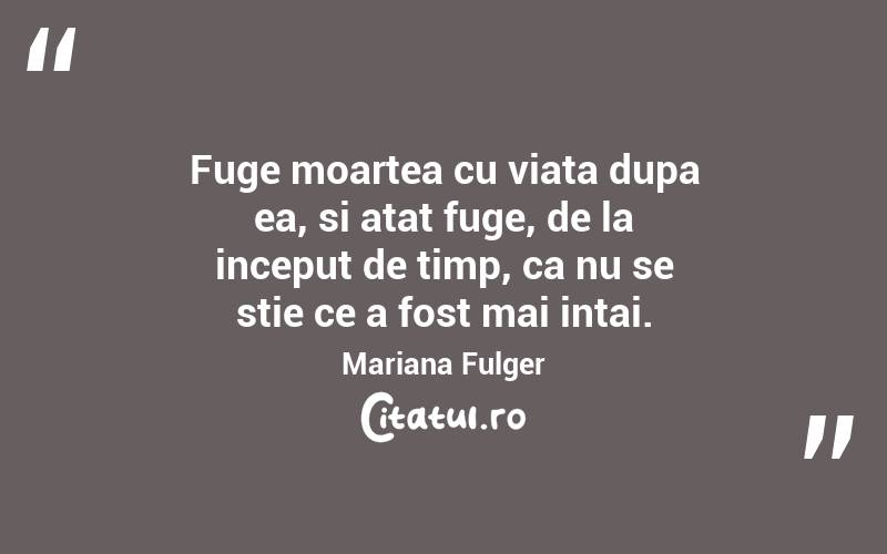 Fuge moartea cu viata dupa ea, si atat fuge, de la inceput de timp, ca nu se stie ce a fost mai intai. Mariana Fulger

