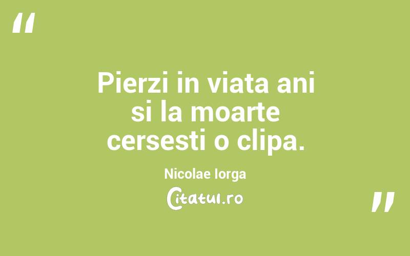 Pierzi in viata ani si la moarte cersesti o clipa. Nicolae Iorga
