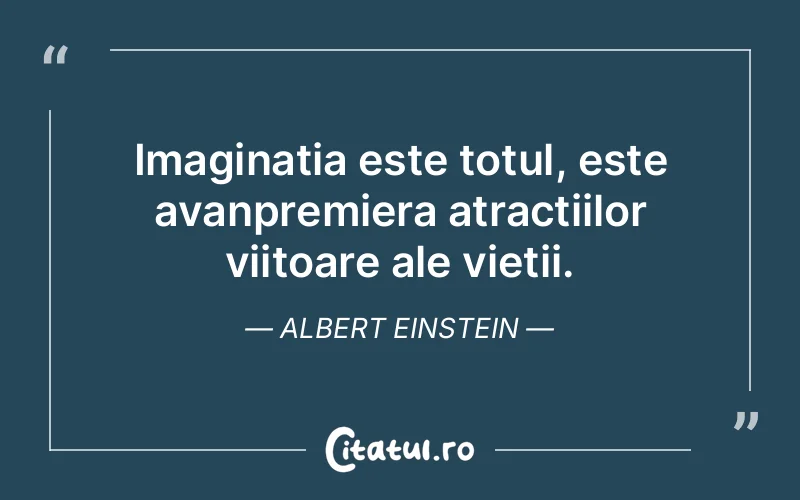 Imaginatia este totul, este avanpremiera atractiilor viitoare ale vietii. Albert Einstein