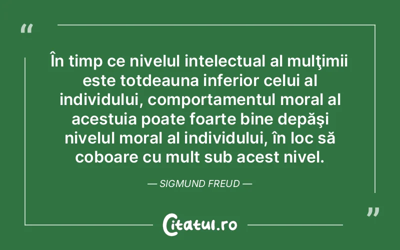 În timp ce nivelul intelectual al mulţimii este totdeauna inferior celui al individului, comportamentul moral al acestuia poate foarte bine depăşi nivelul moral al individului, în loc să coboare cu mult sub acest nivel. Sigmund Freud