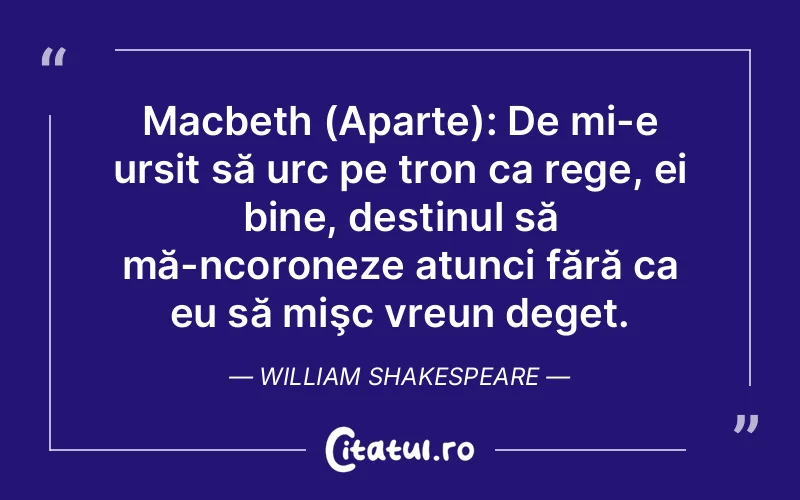Macbeth (Aparte): De mi-e ursit să urc pe tron ca rege, ei bine, destinul să mă-ncoroneze atunci fără ca eu să mişc vreun deget. William Shakespeare