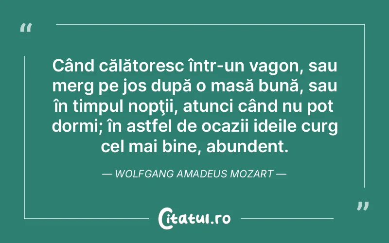 Când călătoresc într-un vagon, sau merg pe jos după o masă bună, sau în timpul nopţii, atunci când nu pot dormi; în astfel de ocazii ideile curg cel mai bine, abundent. Wolfgang Amadeus Mozart
