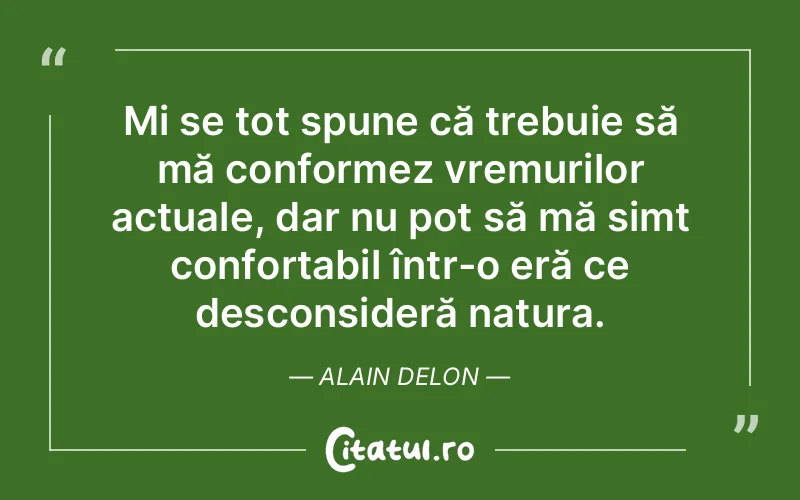 Mi se tot spune că trebuie să mă conformez vremurilor actuale, dar nu pot să mă simt confortabil într-o eră ce desconsideră natura. Alain Delon