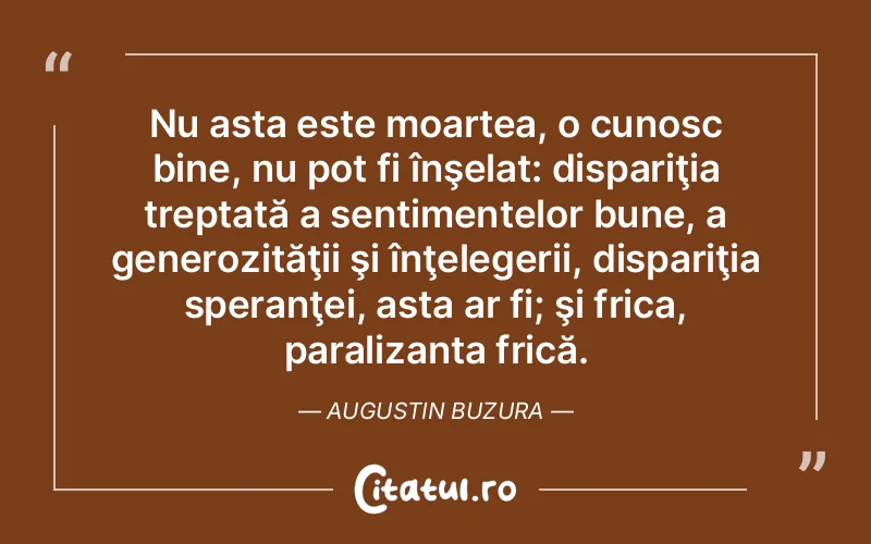Nu asta este moartea, o cunosc bine, nu pot fi înşelat: dispariţia treptată a sentimentelor bune, a generozităţii şi înţelegerii, dispariţia speranţei, asta ar fi; şi frica, paralizanta frică. Augustin Buzura