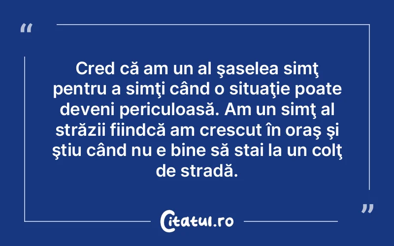 Cred că am un al şaselea simţ pentru a simţi când o situaţie poate deveni periculoasă. Am un simţ al străzii fiindcă am crescut în oraş şi ştiu când nu e bine să stai la un colţ de stradă.