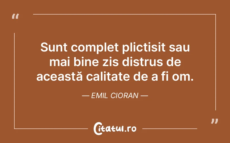Sunt complet plictisit sau mai bine zis distrus de această calitate de a fi om. Emil Cioran
