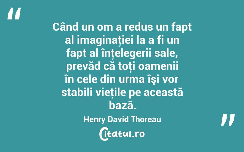 Când un om a redus un fapt al imaginaţiei la a fi un fapt al înţelegerii sale, prevăd că toţi oamenii în cele din urma îşi vor stabili vieţile pe această bază. Henry David Thoreau