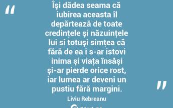 Îşi dădea seama că iubirea aceasta îl depărtează de toate credinţele şi năzuinţele lui si totuşi simţea că fără de ea i s-ar istovi inima şi viaţa însăşi şi-ar pierde orice rost, iar lumea ar deveni un pustiu fără margini. Liviu Rebreanu...