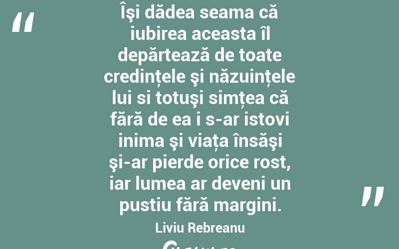 Îşi dădea seama că iubirea aceasta îl depărtează de toate credinţele şi năzuinţele lui si totuşi simţea că fără de ea i s-ar istovi inima şi viaţa însăşi şi-ar pierde orice rost, iar lumea ar deveni un pustiu fără margini. Liviu Rebreanu
