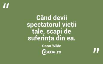 Când devii spectatorul vieţii tale, scapi de suferinţa din ea. Oscar Wilde...
