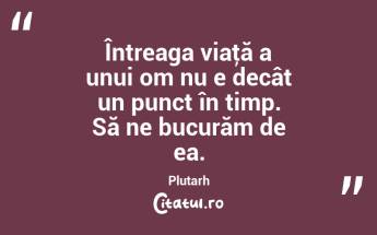 Întreaga viaţă a unui om nu e decât un punct în timp. Să ne bucurăm de ea. Plutarh...